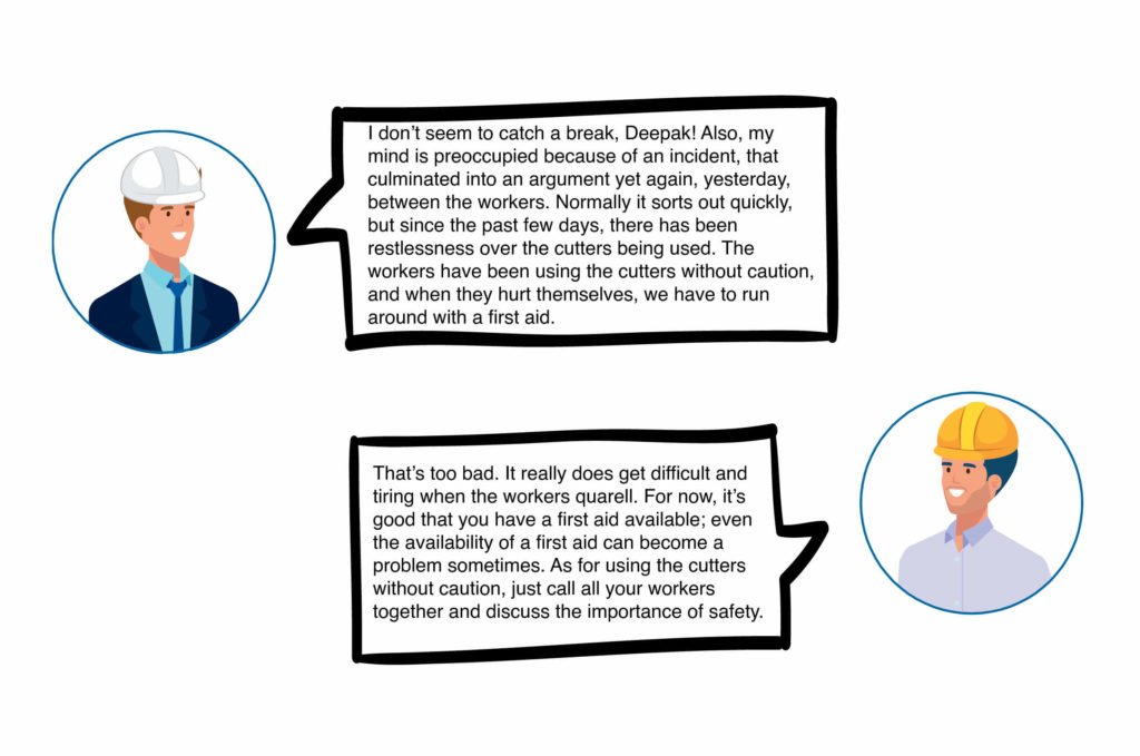 Rahul: I don’t seem to catch a break, Deepak! Also, my mind is preoccupied because of an incident, that culminated into an argument yet again, yesterday, between the workers. Normally it sorts out quickly, but since the past few days, there has been restlessness over the cutters being used. The workers have been using the cutters without caution, and when they hurt themselves, we have to run around with a first aid. Deepa: That’s too bad. It really does get difficult and tiring when the workers quarrel. For now, it’s good that you have a first aid available; even the availability of a first aid can become a problem sometimes. As for using the cutters without caution, just call all your workers together and discuss the importance of safety.