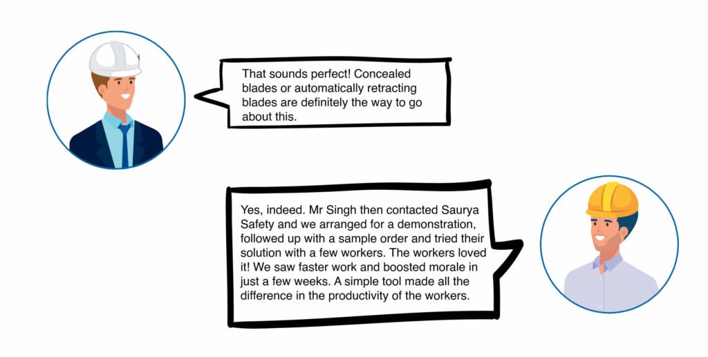 Rahul: That sounds perfect! Concealed blades or automatically retracting blades are definitely the way to go about this. Deepak: Yes, indeed. Mr Singh then contacted Saurya Safety and we arranged for a demonstration, followed up with a sample order and tried their solution with a few workers. The workers loved it! We saw faster work and boosted morale in just a few weeks. A simple tool made all the difference in the productivity of the workers.